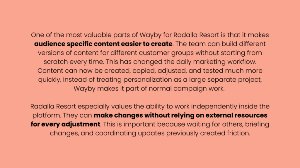 Image that says "One of the most valuable parts of Wayby for Radalla Resort is that it makes audience specific content easier to create. The team can build different versions of content for different customer groups without starting from scratch every time. This has changed the daily marketing workflow. Content can now be created, copied, adjusted, and tested much more quickly. Instead of treating personalization as a large separate project, Wayby makes it part of normal campaign work. 

Radalla Resort especially values the ability to work independently inside the platform. They can make changes without relying on external resources for every adjustment. This is important because waiting for others, briefing changes, and coordinating updates previously created friction."