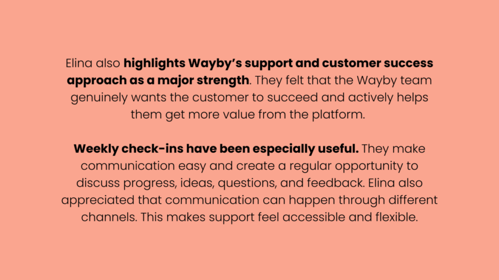 Image that says "Elina also highlights Wayby’s support and customer success approach as a major strength. They felt that the Wayby team genuinely wants the customer to succeed and actively helps them get more value from the platform. 

Weekly check-ins have been especially useful. They make communication easy and create a regular opportunity to discuss progress, ideas, questions, and feedback. Elina also appreciated that communication can happen through different channels. This makes support feel accessible and flexible."